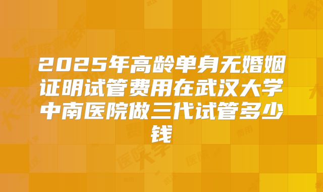 2025年高龄单身无婚姻证明试管费用在武汉大学中南医院做三代试管多少钱