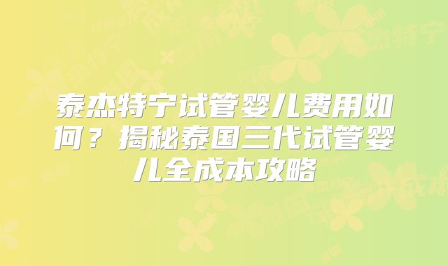泰杰特宁试管婴儿费用如何？揭秘泰国三代试管婴儿全成本攻略