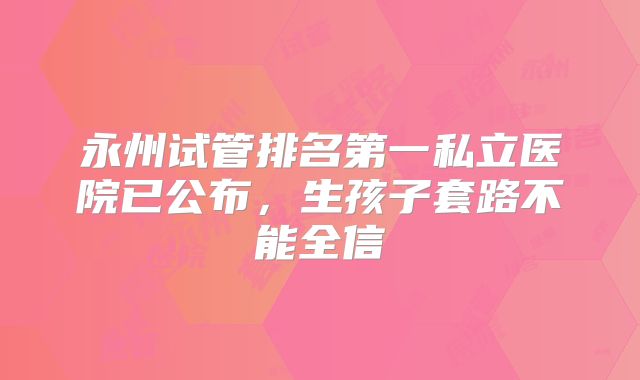永州试管排名第一私立医院已公布，生孩子套路不能全信