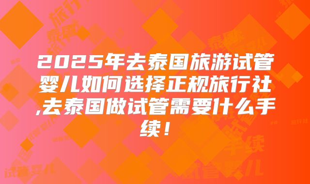 2025年去泰国旅游试管婴儿如何选择正规旅行社,去泰国做试管需要什么手续!