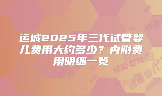 运城2025年三代试管婴儿费用大约多少?内附费用明细一览