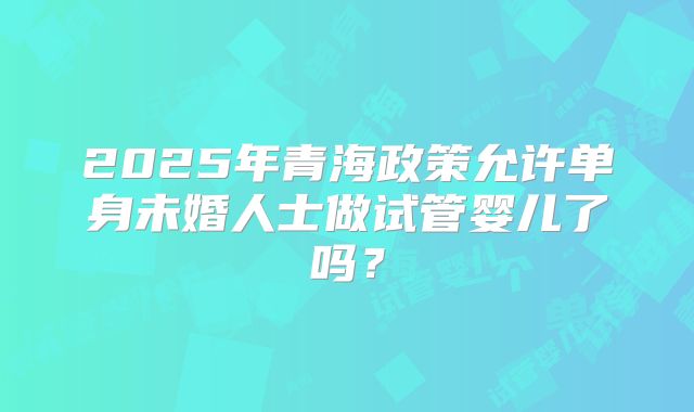 2025年青海政策允许单身未婚人士做试管婴儿了吗?