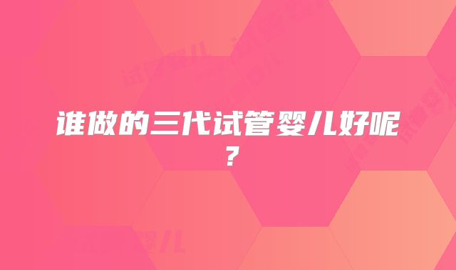 谁做的三代试管婴儿好呢？