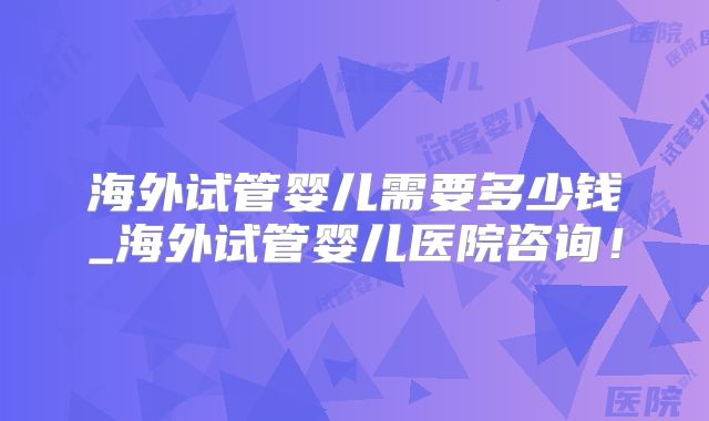 海外试管婴儿需要多少钱_海外试管婴儿医院咨询！
