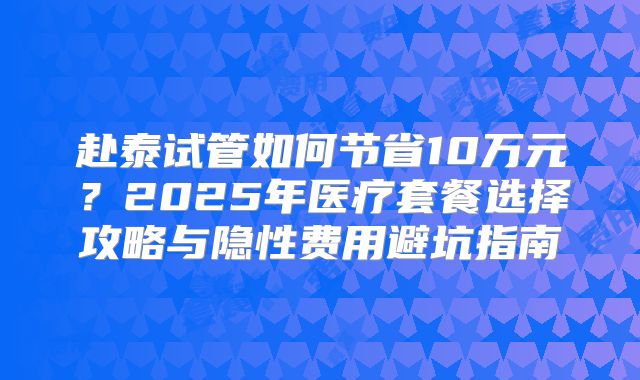赴泰试管如何节省10万元？2025年医疗套餐选择攻略与隐性费用避坑指南