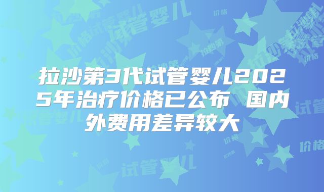 拉沙第3代试管婴儿2025年治疗价格已公布 国内外费用差异较大
