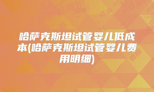 哈萨克斯坦试管婴儿低成本(哈萨克斯坦试管婴儿费用明细)