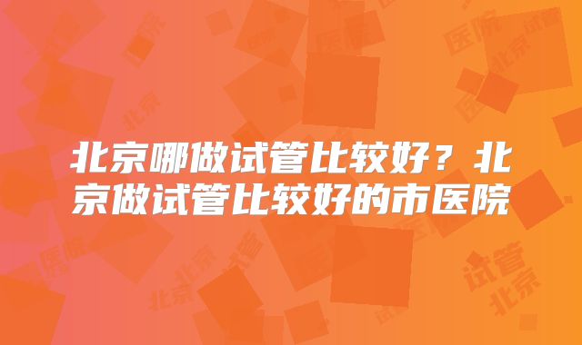 北京哪做试管比较好?北京做试管比较好的市医院