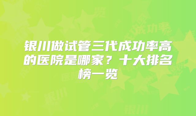 银川做试管三代成功率高的医院是哪家？十大排名榜一览