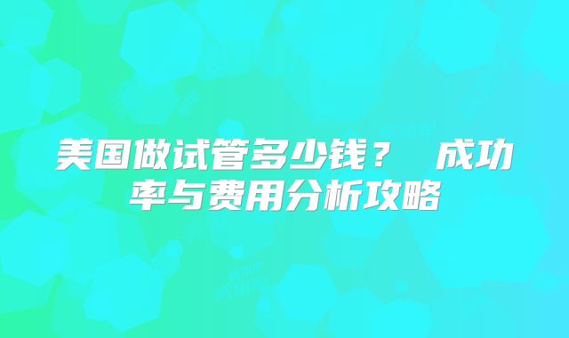 美国做试管多少钱？ 成功率与费用分析攻略