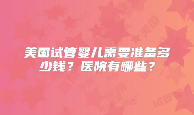 美国试管婴儿需要准备多少钱？医院有哪些？