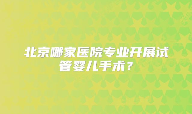 北京哪家医院专业开展试管婴儿手术?