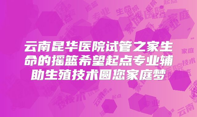 云南昆华医院试管之家生命的摇篮希望起点专业辅助生殖技术圆您家庭梦