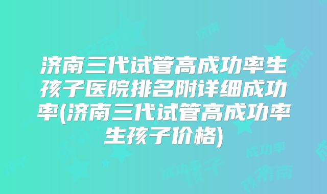 济南三代试管高成功率生孩子医院排名附详细成功率(济南三代试管高成功率生孩子价格)