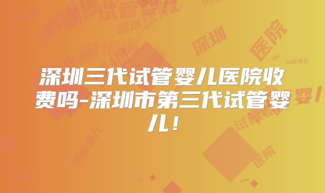 深圳三代试管婴儿医院收费吗-深圳市第三代试管婴儿!