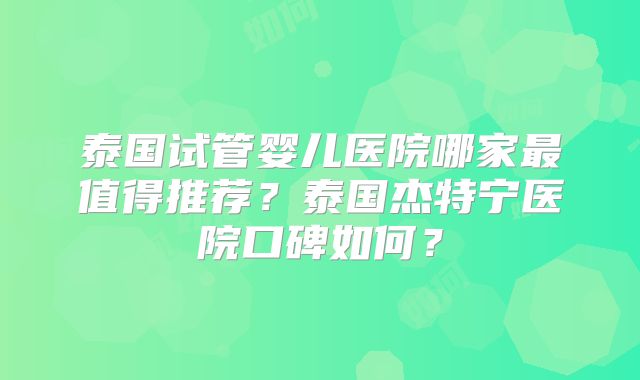 泰国试管婴儿医院哪家最值得推荐？泰国杰特宁医院口碑如何？