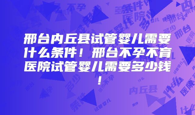 邢台内丘县试管婴儿需要什么条件！邢台不孕不育医院试管婴儿需要多少钱！