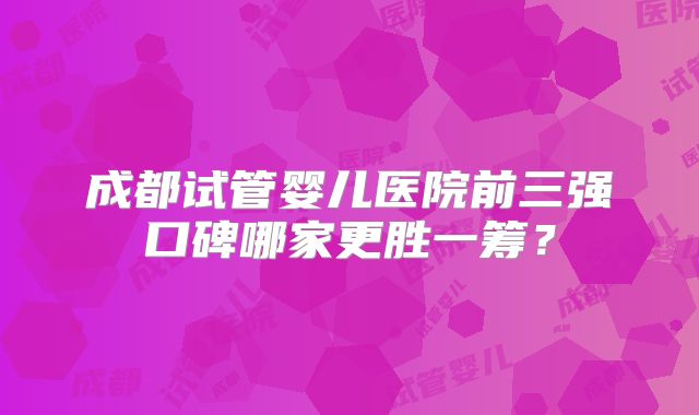 成都试管婴儿医院前三强口碑哪家更胜一筹？