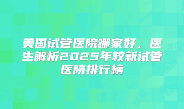 美国试管医院哪家好，医生解析2025年较新试管医院排行榜