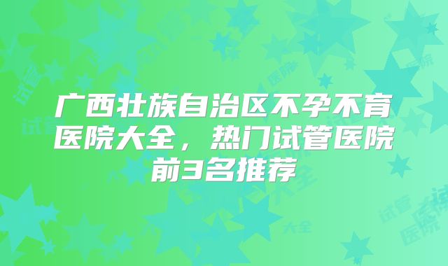 广西壮族自治区不孕不育医院大全，热门试管医院前3名推荐