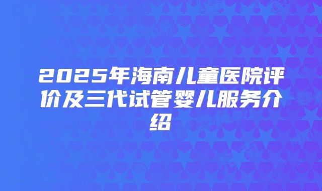 2025年海南儿童医院评价及三代试管婴儿服务介绍