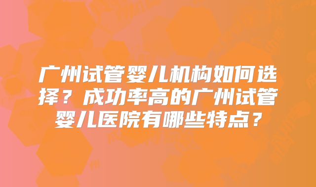 广州试管婴儿机构如何选择？成功率高的广州试管婴儿医院有哪些特点？