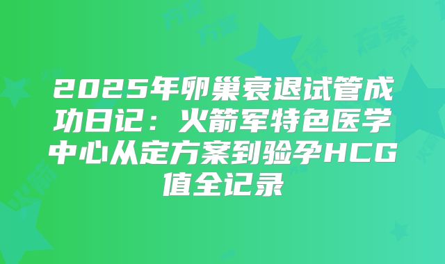 2025年卵巢衰退试管成功日记：火箭军特色医学中心从定方案到验孕HCG值全记录