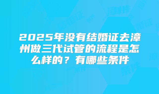 2025年没有结婚证去漳州做三代试管的流程是怎么样的？有哪些条件