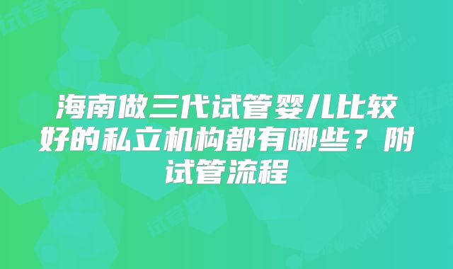海南做三代试管婴儿比较好的私立机构都有哪些？附试管流程