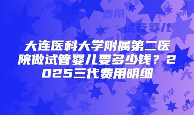 大连医科大学附属第二医院做试管婴儿要多少钱？2025三代费用明细