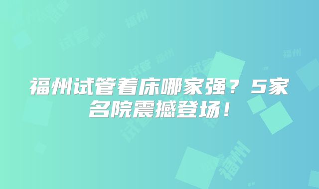福州试管着床哪家强？5家名院震撼登场！