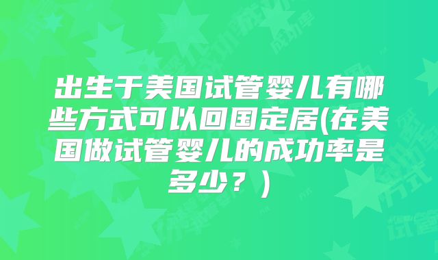 出生于美国试管婴儿有哪些方式可以回国定居(在美国做试管婴儿的成功率是多少？)
