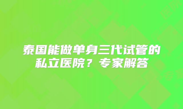 泰国能做单身三代试管的私立医院？专家解答