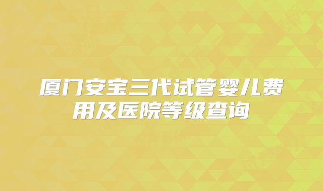 厦门安宝三代试管婴儿费用及医院等级查询