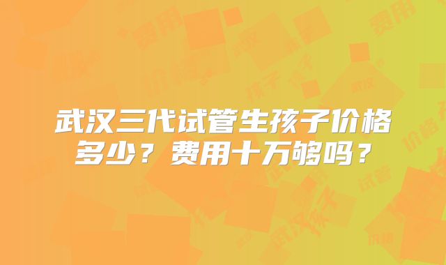 武汉三代试管生孩子价格多少？费用十万够吗？