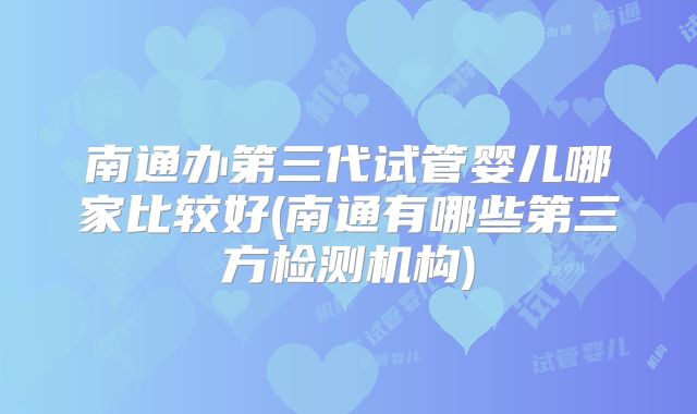 南通办第三代试管婴儿哪家比较好(南通有哪些第三方检测机构)