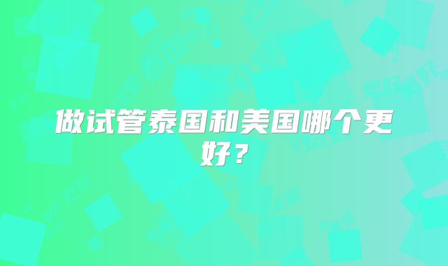 做试管泰国和美国哪个更好?