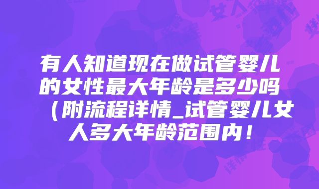 有人知道现在做试管婴儿的女性最大年龄是多少吗（附流程详情_试管婴儿女人多大年龄范围内！