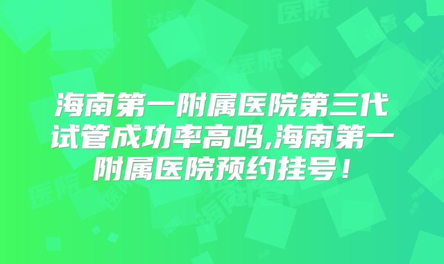 海南第一附属医院第三代试管成功率高吗,海南第一附属医院预约挂号！