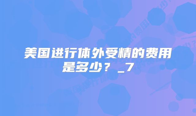 美国进行体外受精的费用是多少?_7