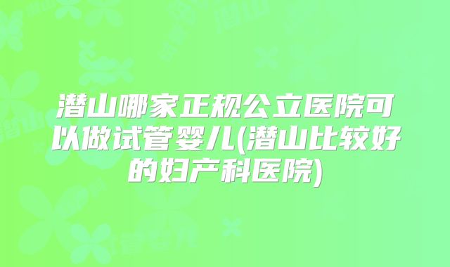 潜山哪家正规公立医院可以做试管婴儿(潜山比较好的妇产科医院)