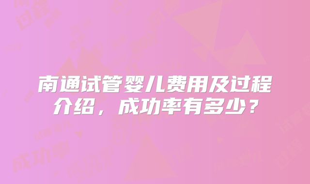 南通试管婴儿费用及过程介绍，成功率有多少？