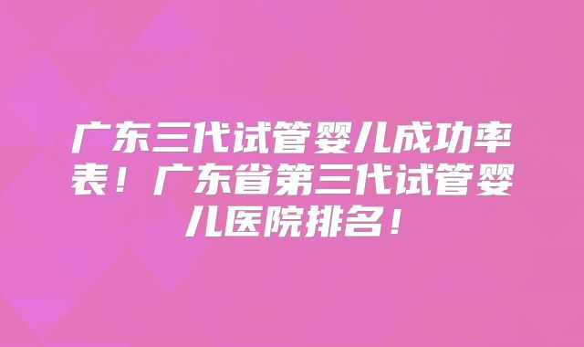 广东三代试管婴儿成功率表！广东省第三代试管婴儿医院排名！