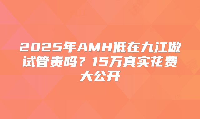 2025年AMH低在九江做试管贵吗？15万真实花费大公开