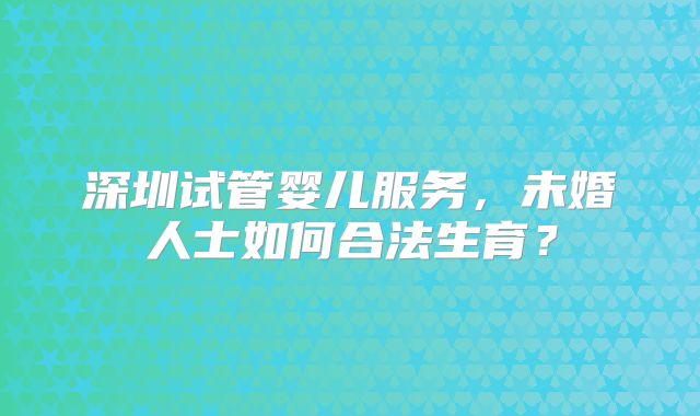 深圳试管婴儿服务，未婚人士如何合法生育？