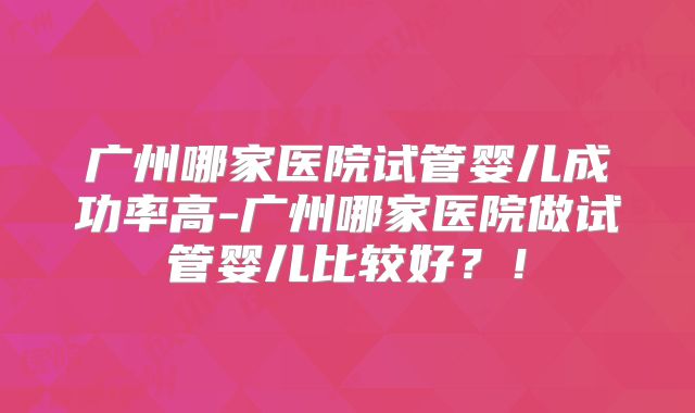 广州哪家医院试管婴儿成功率高-广州哪家医院做试管婴儿比较好？！