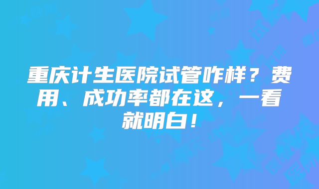 重庆计生医院试管咋样？费用、成功率都在这，一看就明白！