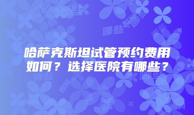 哈萨克斯坦试管预约费用如何？选择医院有哪些？