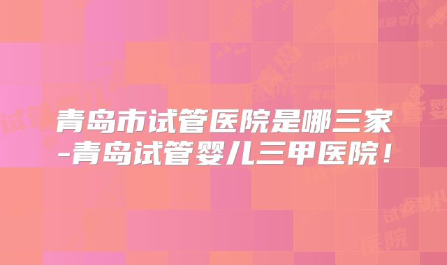 青岛市试管医院是哪三家-青岛试管婴儿三甲医院！