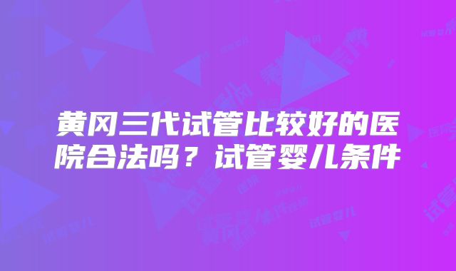 黄冈三代试管比较好的医院合法吗？试管婴儿条件